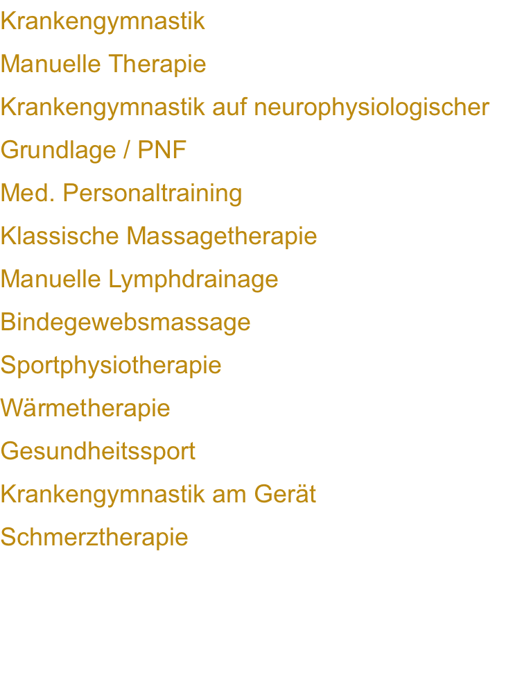 Krankengymnastik Manuelle Therapie Krankengymnastik auf neurophysiologischer Grundlage / PNF Med. Personaltraining Klassische Massagetherapie Manuelle Lymphdrainage Bindegewebsmassage Sportphysiotherapie Wärmetherapie Gesundheitssport Krankengymnastik am Gerät   Schmerztherapie