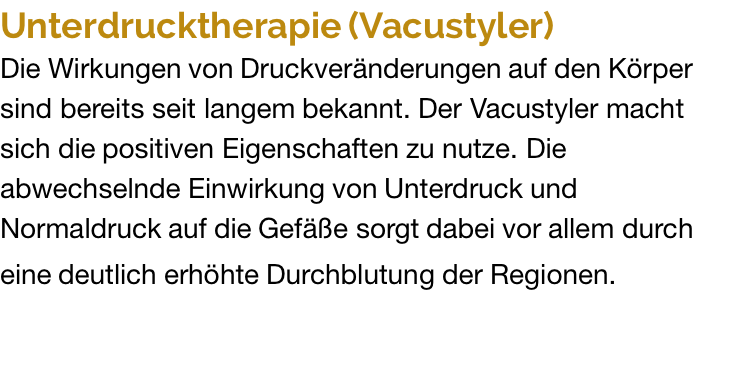 Unterdrucktherapie (Vacustyler) Die Wirkungen von Druckveränderungen auf den Körper sind bereits seit langem bekannt. Der Vacustyler macht sich die positiven Eigenschaften zu nutze. Die abwechselnde Einwirkung von Unterdruck und Normaldruck auf die Gefäße sorgt dabei vor allem durch eine deutlich erhöhte Durchblutung der Regionen.
